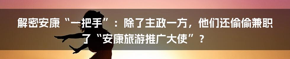解密安康“一把手”：除了主政一方，他们还偷偷兼职了“安康旅游推广大使”？
