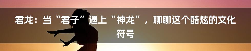 君龙：当“君子”遇上“神龙”，聊聊这个酷炫的文化符号