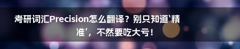 考研词汇Precision怎么翻译？别只知道‘精准’，不然要吃大亏！