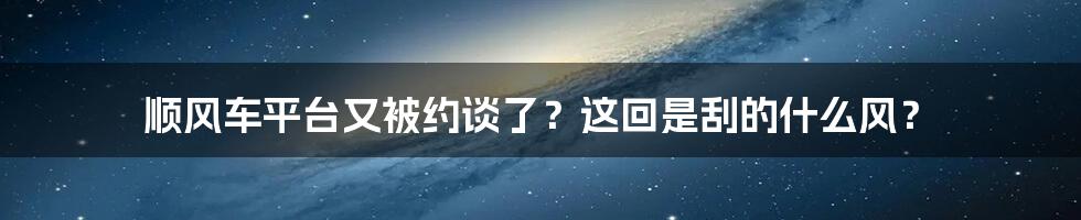 顺风车平台又被约谈了？这回是刮的什么风？