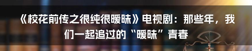 《校花前传之很纯很暧昧》电视剧：那些年，我们一起追过的“暧昧”青春