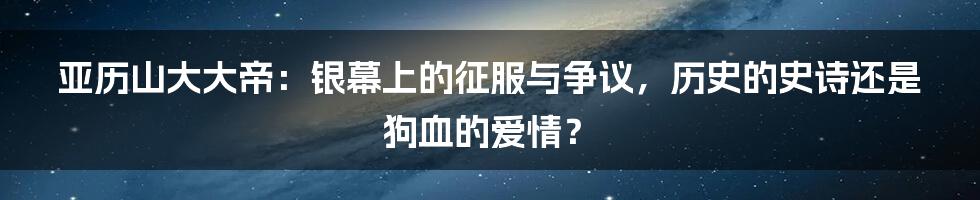 亚历山大大帝：银幕上的征服与争议，历史的史诗还是狗血的爱情？