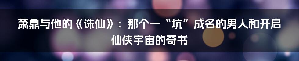 萧鼎与他的《诛仙》：那个一“坑”成名的男人和开启仙侠宇宙的奇书