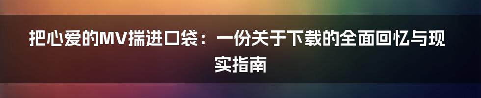 把心爱的MV揣进口袋：一份关于下载的全面回忆与现实指南