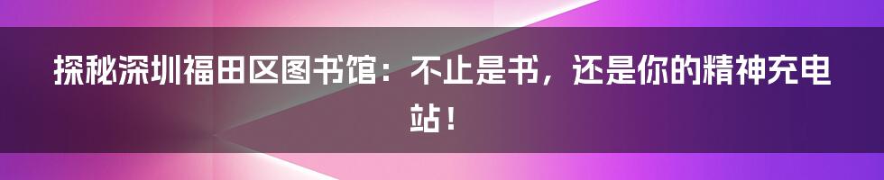 探秘深圳福田区图书馆：不止是书，还是你的精神充电站！