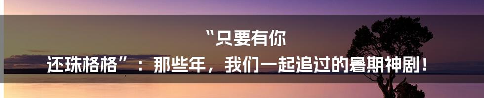 “只要有你 还珠格格”：那些年，我们一起追过的暑期神剧！