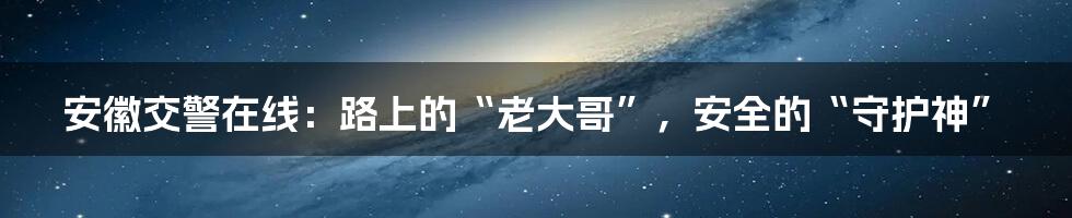 安徽交警在线：路上的“老大哥”，安全的“守护神”