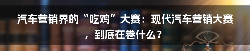 汽车营销界的“吃鸡”大赛：现代汽车营销大赛，到底在卷什么？
