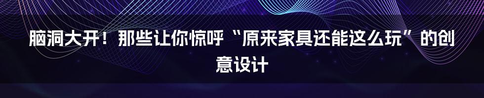脑洞大开！那些让你惊呼“原来家具还能这么玩”的创意设计