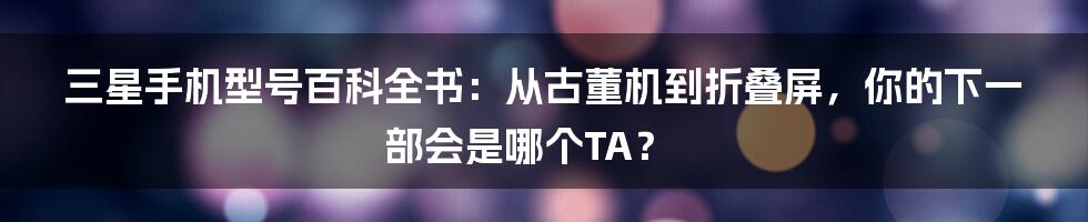 三星手机型号百科全书：从古董机到折叠屏，你的下一部会是哪个TA？