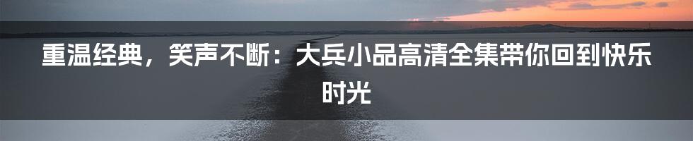 重温经典，笑声不断：大兵小品高清全集带你回到快乐时光