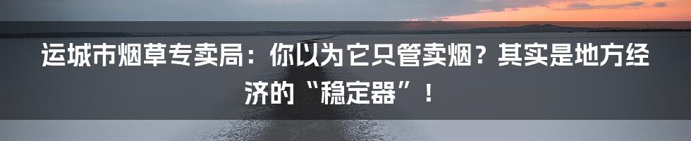 运城市烟草专卖局：你以为它只管卖烟？其实是地方经济的“稳定器”！
