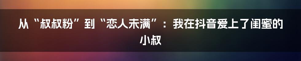 从“叔叔粉”到“恋人未满”：我在抖音爱上了闺蜜的小叔