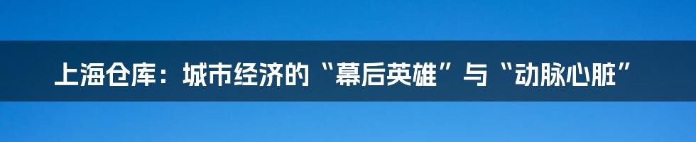 上海仓库：城市经济的“幕后英雄”与“动脉心脏”