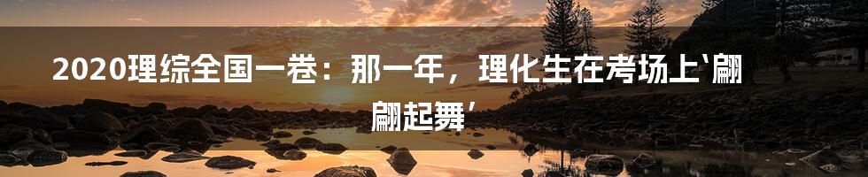 2020理综全国一卷：那一年，理化生在考场上‘翩翩起舞’