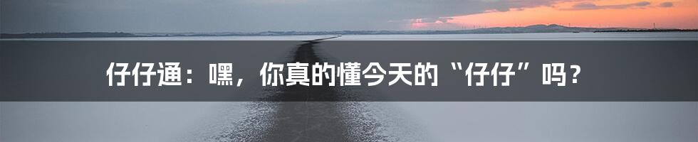 仔仔通：嘿，你真的懂今天的“仔仔”吗？