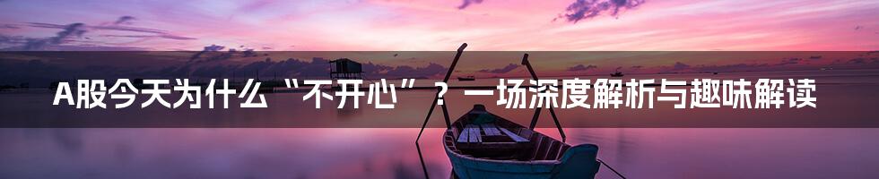 A股今天为什么“不开心”？一场深度解析与趣味解读