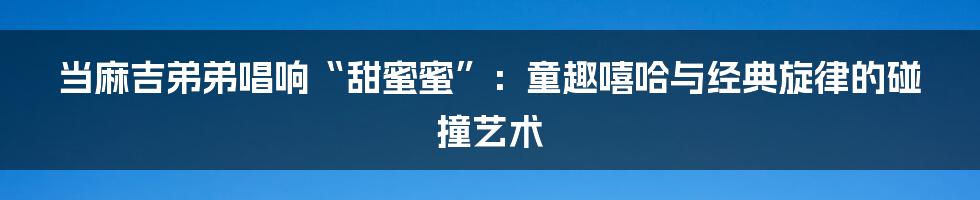 当麻吉弟弟唱响“甜蜜蜜”：童趣嘻哈与经典旋律的碰撞艺术