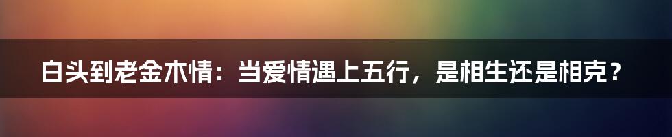白头到老金木情：当爱情遇上五行，是相生还是相克？