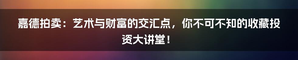 嘉德拍卖：艺术与财富的交汇点，你不可不知的收藏投资大讲堂！