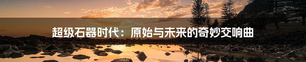 超级石器时代：原始与未来的奇妙交响曲