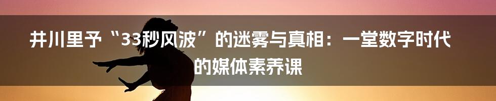 井川里予“33秒风波”的迷雾与真相：一堂数字时代的媒体素养课