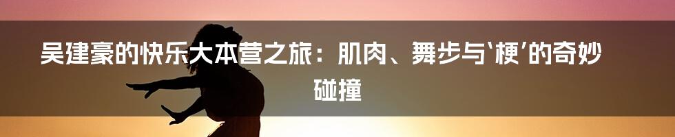 吴建豪的快乐大本营之旅：肌肉、舞步与‘梗’的奇妙碰撞