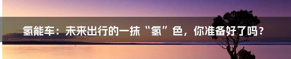 氢能车：未来出行的一抹“氢”色，你准备好了吗？