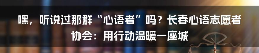 嘿，听说过那群“心语者”吗？长春心语志愿者协会：用行动温暖一座城