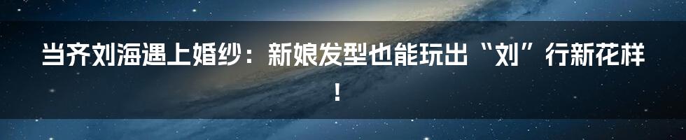 当齐刘海遇上婚纱：新娘发型也能玩出“刘”行新花样！