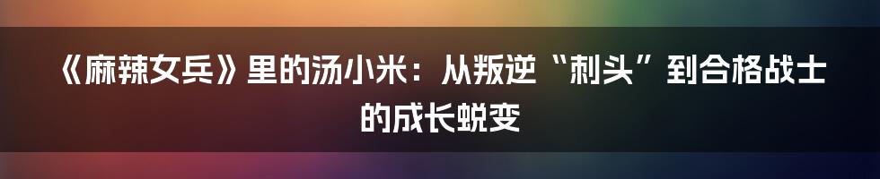 《麻辣女兵》里的汤小米：从叛逆“刺头”到合格战士的成长蜕变