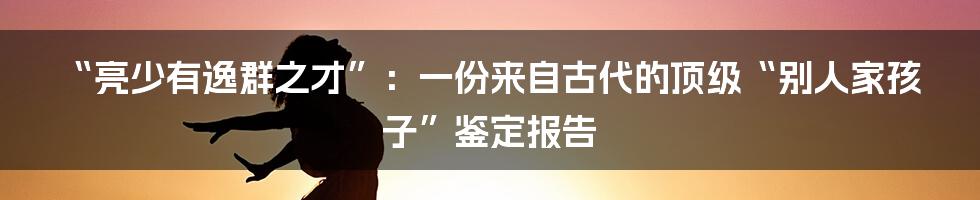 “亮少有逸群之才”：一份来自古代的顶级“别人家孩子”鉴定报告
