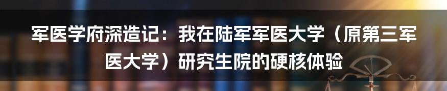 军医学府深造记：我在陆军军医大学（原第三军医大学）研究生院的硬核体验