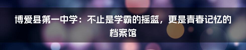 博爱县第一中学：不止是学霸的摇篮，更是青春记忆的档案馆