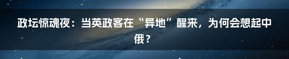 政坛惊魂夜：当英政客在“异地”醒来，为何会想起中俄？
