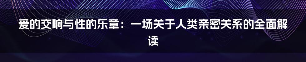 爱的交响与性的乐章：一场关于人类亲密关系的全面解读