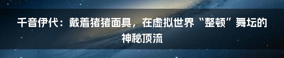 千音伊代：戴着猪猪面具，在虚拟世界“整顿”舞坛的神秘顶流