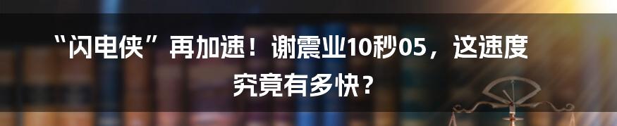 “闪电侠”再加速！谢震业10秒05，这速度究竟有多快？