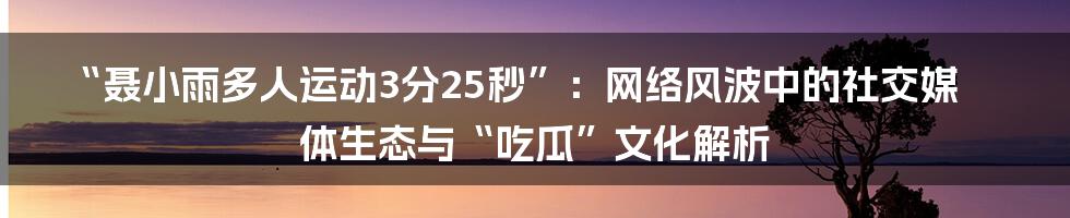 “聂小雨多人运动3分25秒”：网络风波中的社交媒体生态与“吃瓜”文化解析