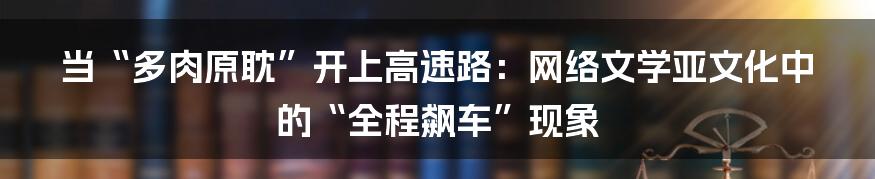 当“多肉原耽”开上高速路：网络文学亚文化中的“全程飙车”现象