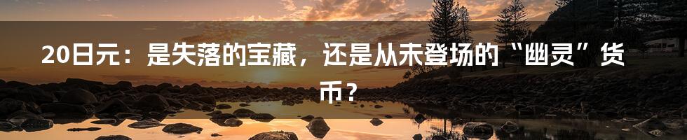 20日元：是失落的宝藏，还是从未登场的“幽灵”货币？