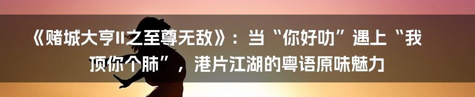 《赌城大亨II之至尊无敌》：当“你好叻”遇上“我顶你个肺”，港片江湖的粤语原味魅力