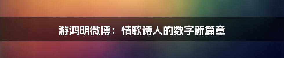 游鸿明微博：情歌诗人的数字新篇章