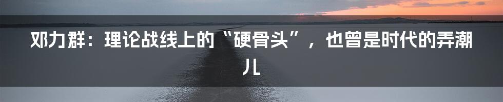邓力群：理论战线上的“硬骨头”，也曾是时代的弄潮儿