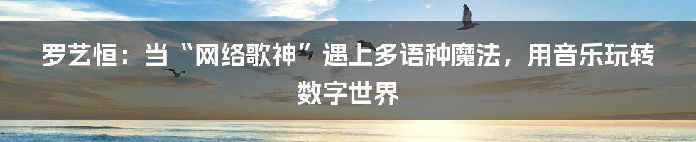 罗艺恒：当“网络歌神”遇上多语种魔法，用音乐玩转数字世界