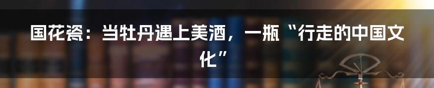 国花瓷：当牡丹遇上美酒，一瓶“行走的中国文化”