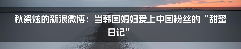 秋瓷炫的新浪微博：当韩国媳妇爱上中国粉丝的“甜蜜日记”