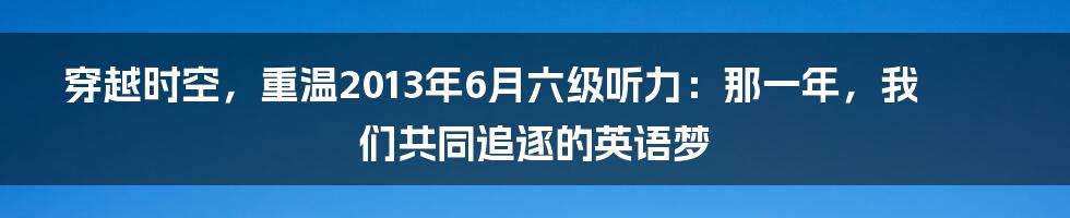 穿越时空，重温2013年6月六级听力：那一年，我们共同追逐的英语梦