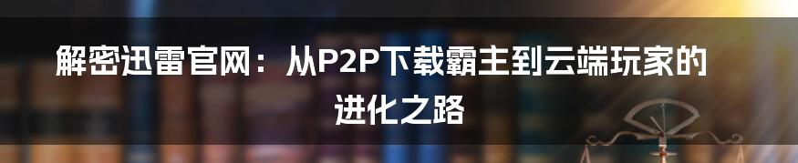 解密迅雷官网：从P2P下载霸主到云端玩家的进化之路