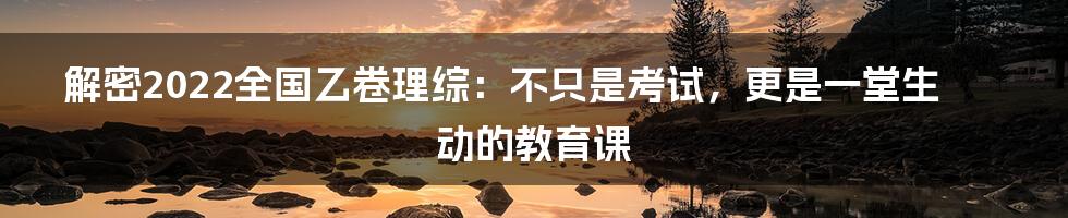 解密2022全国乙卷理综：不只是考试，更是一堂生动的教育课